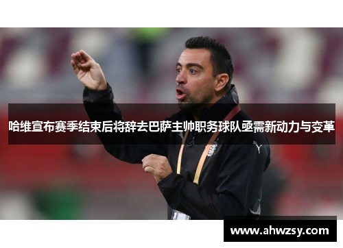 哈维宣布赛季结束后将辞去巴萨主帅职务球队亟需新动力与变革